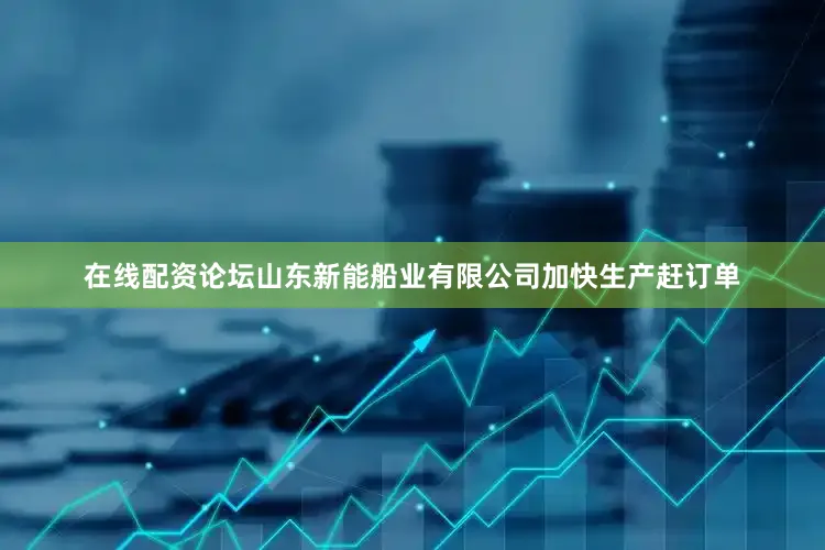 在线配资论坛山东新能船业有限公司加快生产赶订单