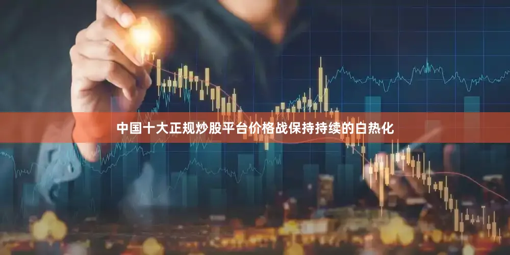 中国十大正规炒股平台价格战保持持续的白热化