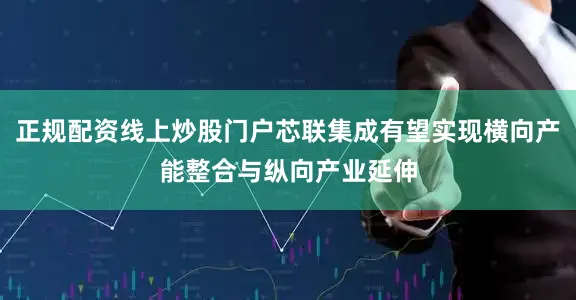 正规配资线上炒股门户芯联集成有望实现横向产能整合与纵向产业延伸