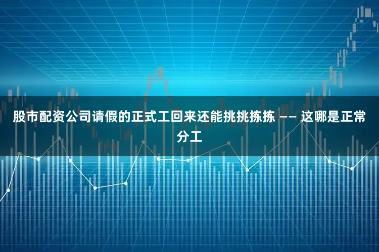 股市配资公司请假的正式工回来还能挑挑拣拣 —— 这哪是正常分工