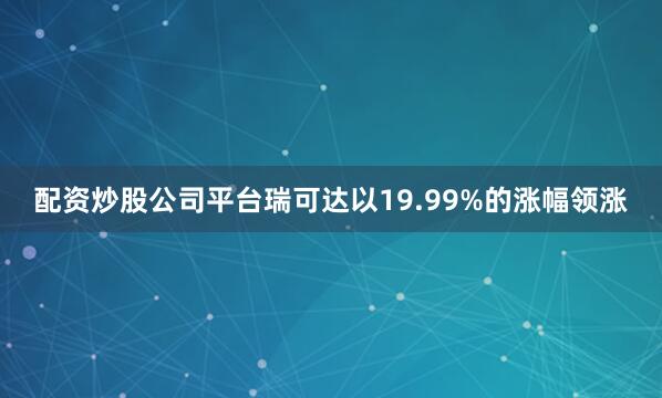 配资炒股公司平台瑞可达以19.99%的涨幅领涨