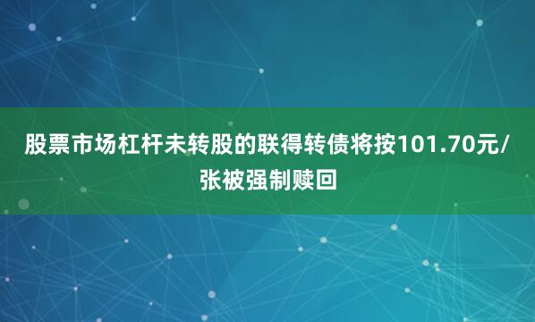 股票市场杠杆未转股的联得转债将按101.70元/张被强制赎回